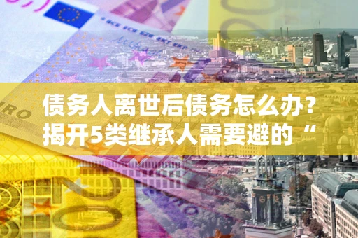 北京债务人离世后债务怎么办？揭开5类继承人需要避的“坑”
